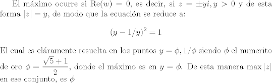 TEX: El mximo ocurre si $\textrm{Re}(w)=0$, es decir, si $z=\pm yi,y>0$ y de esta forma $|z|=y$, de modo que la ecuacin se reduce a:<br />$$(y-1/y)^2=1$$<br />El cual es clramente resuelta en los puntos $y=\phi,1/\phi$ siendo $\phi$ el numerito de oro $\phi=\dfrac{\sqrt{5}+1}{2}$, donde el mximo es en $y=\phi$. De esta manera $\max |z|$ en ese conjunto, es $\phi$