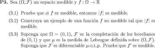 TEX: \begin{enumerate}<br />\item[\textbf{P3.}] Sea $(\Omega,\mathcal{F})$ un espacio medible y $f:\Omega\to \mathbb{R}$<br /><br />		 \begin{enumerate}<br />			 \item[(3.1)] Pruebe que si $f$ es medible, entonces $|f|$ es medible. <br />			 \item[(3.2)] Construya un ejemplo de una funcin $f$ no medible tal que $|f|$ es medible.<br />			 \item[(3.3)] Suponga que $\Omega=(0,1)$, $\mathcal{F}$ es la completacin de los borelianos de $(0,1)$ y que $\mu$ es la medida de Lebesgue definida sobre $(\Omega,\mathcal{F})$. Suponga que $\mathcal{F}$ es diferenciable $\mu$-c.t.p. Pruebe que $f'$ es medible. <br />                        <br />		 \end{enumerate} <br />	 \end{enumerate}