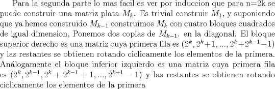 TEX: Para la segunda parte lo mas facil es ver por induccion que para n=2k se puede construir una matriz plata  $M_{k}$. Es trivial construir $M_{1}$, y suponiendo que ya hemos construido $M_{k-1}$ construimos $M_{k}$ con cuatro bloques cuadrados de igual dimension, Ponemos dos copias de $M_{k-1}$. en la diagonal. El bloque superior derecho es una matriz cuya primera fila es ($2^k, 2^k+1, ..., 2^k+2^{k-1} -1$) y las restantes se obtienen rotando ciclicamente los elementos de la primera. Anlogamente el bloque inferior izquierdo es una matriz cuya primera fila es ($2^k, 2^{k-1}, 2^k + 2^{k-1} + 1, ..., 2^{k+1} -1$) y las restantes se obtienen rotando ciclicamente los elementos de la primera 