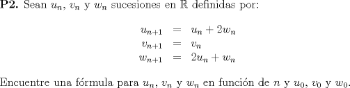 TEX: \noindent \textbf{P2.} Sean $u_n$, $v_n$ y $w_n$ sucesiones en $\mathbb{R}$ definidas por:\\<br />$$\begin{array}{r c l} u_{n+1} & = & u_n + 2w_n \\ v_{n+1} & = & v_n \\ w_{n+1} & = & 2u_n + w_n \end{array}$$\\<br />Encuentre una frmula para $u_n$, $v_n$ y $w_n$ en funcin de $n$ y $u_0$, $v_0$ y $w_0$.\\