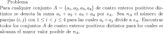 TEX: Problema\\<br />Para cualquier conjunto $A=\{a_1,a_2,a_3,a_4\}$ de cuatro enteros positivos distintos se denota la suma $a_1+a_2+a_3+a_4$ por $s_A$. Sea $n_A$ el nmero de parejas $(i, j)$ con $1\le i<j\le4$ para las cuales $a_i+a_j$ divide a $s_A$. Encontrar todos los conjuntos $A$ de cuatro enteros positivos distintos para los cuales se alcanza el mayor valor posible de $n_A$. 