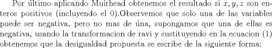 TEX: Por ltimo aplicando Muirhead obtenemos el resultado si  $x,y,z$ son enteros positivos (incluyendo el 0).Observemos que solo una de las variables puede ser negativa, pero no mas de na, supongamos que una de ellas es negativa, usando la transformacion de ravi y sustituyendo en la ecuacion (1) obtenemos que la desigualdad propuesta se escribe de la siguiente forma: 