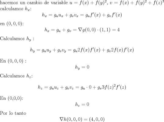 TEX: \noindent hacemos un cambio de variable $u = f(x)+f(y)^2$, $v = f(x)+f(y)^2+f(z)^3$ calculamos $h_x$:<br />$$h_x = g_uu_x+g_vv_x = g_uf'(x)+g_vf'(x) $$<br />en $(0,0,0)$: <br />$$h_x = g_u + g_v  = \nabla g(0,0) \cdot (1,1) = 4 $$ <br />Calculamos $h_y$ :<br />$$ h_y = g_uu_y + g_vv_y = g_u2f(x)f'(x)+g_v2f(x)f'(x) $$ <br />En  $(0,0,0)$ :<br />$$h_y = 0 $$<br />Calculamos $h_z$:<br />$$h_z = g_uu_z + g_vv_z = g_u\cdot 0 + g_v3f(z)^2f'(z) $$<br />En (0,0,0):<br />$$h_z = 0 $$ <br />Por lo tanto $$ \nabla h(0,0,0) = (4,0,0)$$   <br /><br /><br />