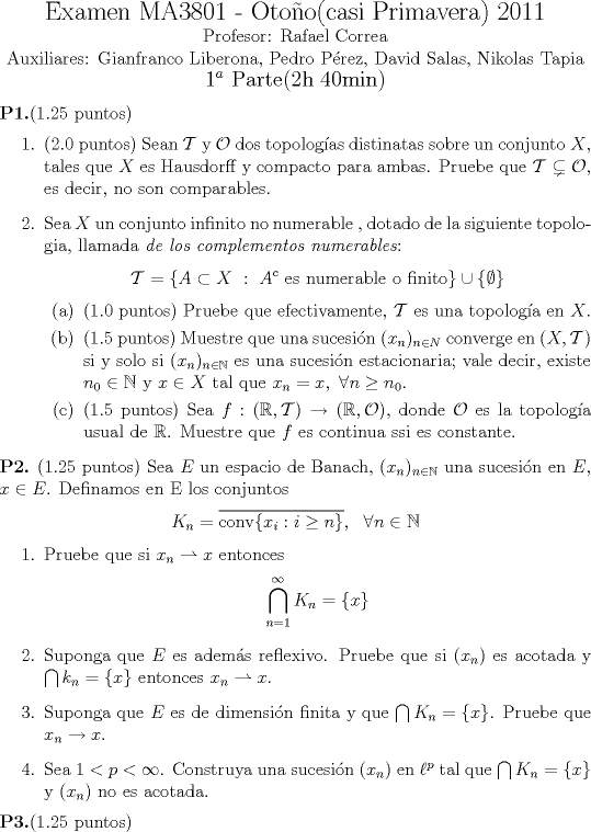 TEX: <br />\begin{center}<br />{\Large Examen MA3801 - Otoo(casi Primavera) 2011} \\<br /> Profesor: Rafael Correa \\ Auxiliares: Gianfranco Liberona, Pedro Prez, David Salas, Nikolas Tapia<br />{\large $1^a$ Parte(2h 40min)}<br />\end{center}<br />{\bfseries P1.}(1.25 puntos)<br />\begin{enumerate}<br />\item (2.0 puntos) Sean $\mathcal T$ y $\mathcal O$ dos topologas distinatas sobre un conjunto $X$, tales que $X$ es Hausdorff y compacto para ambas. Pruebe que $\mathcal T \subsetneq \mathcal O$, es decir, no son comparables.<br />\item Sea $X$ un conjunto infinito no numerable , dotado de la siguiente topologia, llamada {\it de los complementos numerables}:<br />$$\mathcal T=\{A\subset X \ : \ A^c \mbox{ es numerable o finito}\}\cup \{\emptyset \}$$<br />\begin{enumerate}<br />\item (1.0 puntos) Pruebe que efectivamente, $\mathcal T$ es una topologa en $X$.<br />\item (1.5 puntos) Muestre que una sucesin $(x_n)_{n\in N}$ converge en $(X,\mathcal T)$ si y solo si $(x_n)_{n \in \mathbb N}$ es una sucesin estacionaria; vale decir, existe $n_0\in \mathbb N$ y $x\in X$ tal que $x_n=x, \ \forall n \geq n_0$.<br />\item (1.5 puntos) Sea $f:(\mathbb R,\mathcal T) \rightarrow (\mathbb R, \mathcal O)$, donde $\mathcal O$ es la topologa usual de $\mathbb R$. Muestre que $f$ es continua ssi es constante.<br />\end{enumerate}<br />\end{enumerate}<br />{\bfseries P2.} (1.25 puntos) Sea $E$ un espacio de Banach, $(x_n)_{n \in \mathbb N}$ una sucesin en $E$, $x\in E$. Definamos en E los conjuntos<br />$$K_n=\overline{\mathop{\mbox{\normalfont conv}} \{x_i:i\geq n\}}, \ \ \forall n \in \mathbb N$$<br />\begin{enumerate}<br />\item Pruebe que si $x_n \rightharpoonup x$ entonces<br />$$\bigcap_{n=1}^\infty K_n=\{x\}$$<br />\item Suponga que $E$ es adems reflexivo. Pruebe que si $(x_n)$ es acotada y $\bigcap k_n=\{x\}$ entonces $x_n \rightharpoonup x$. <br />\item Suponga que $E$ es de dimensin finita y que $\bigcap K_n=\{x\}$. Pruebe que $x_n \rightarrow x$.<br />\item Sea $1<p<\infty$. Construya una sucesin $(x_n)$ en $\ell^p$ tal que $\bigcap K_n=\{x\}$ y $(x_n)$ no es acotada.<br />\end{enumerate}<br />{\bf P3.}(1.25 puntos)<br />