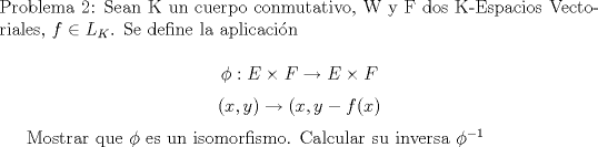 TEX: \noindent<br />Problema 2: <br />Sean K un cuerpo conmutativo, W y F dos K-Espacios Vectoriales, $f\in L_{K}$. Se define la aplicacin<br /><br />$$\phi : E\times F \rightarrow E\times F $$<br />$$(x,y) \rightarrow (x,y-f(x)$$ <br /><br />Mostrar que $\phi$ es un isomorfismo. Calcular su inversa $\phi^{-1}$<br />