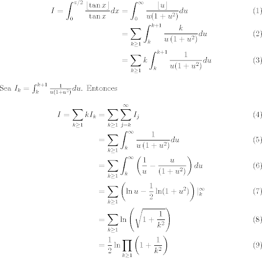 TEX: <br />\begin{align}<br />I=\int_0^{\pi/2}\frac{\lfloor \tan x\rfloor}{\tan x}dx &= \int_0^\infty\frac{\lfloor u\rfloor}{u(1+u^2)}du\\<br />&=\sum_{k\ge1}\int_k^{k+1}\frac{k}{u\left(1+u^2\right)}du \\<br />&=\sum_{k\ge1}k\int_k^{k+1}\frac{1}{u(1+u^2)}du <br />\end{align}<br />Sea $I_k=\int_k^{k+1}\frac{1}{u\left(1+u^2\right)}du$. Entonces<br />\begin{align}<br />I=\sum_{k\ge1}kI_k&=\sum_{k\ge1}\sum_{j=k}^\infty I_j\\<br />&=\sum_{k\ge1}\int_{k}^\infty \frac{1}{u\left(1+u^2\right)}du\\<br />&=\sum_{k\ge1}\int_{k}^\infty \left(\frac{1}{u}-\frac{u}{\left(1+u^2\right)}\right)du\\<br />&=\sum_{k\ge1}\left(\ln u-\frac{1}{2}\ln (1+u^2)\right)|^\infty_{k}\\<br />&=\sum_{k\ge1}\ln\left(\sqrt{1+\frac{1}{k^2}}\right)\\<br />&=\frac{1}{2}\ln\prod_{k\ge1}\left(1+\frac{1}{k^2}\right)<br />\end{align}<br />