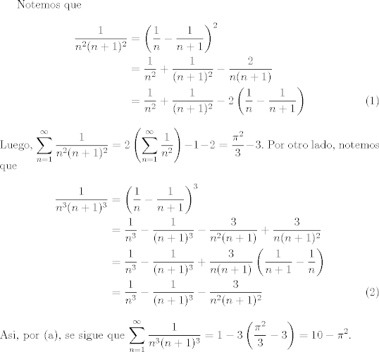 TEX: <br />Notemos que<br />\begin{align}<br />\dfrac{1}{n^2(n+1)^2} &= \left(\dfrac{1}{n}-\dfrac{1}{n+1}\right)^2\nonumber\\<br />&=\dfrac{1}{n^2} + \dfrac{1}{(n+1)^2} - \dfrac{2}{n(n+1)}\nonumber\\<br />&=\dfrac{1}{n^2} + \dfrac{1}{(n+1)^2} - 2\left(\dfrac{1}{n}-\dfrac{1}{n+1}\right)<br />\end{align}<br />Luego, $\displaystyle\sum_{n=1}^{\infty} \dfrac{1}{n^2(n+1)^2} = 2\left(\displaystyle\sum_{n=1}^{\infty} \dfrac{1}{n^2}\right) -1-2=\dfrac{\pi^{2}}{3} -3.$<br />Por otro lado, notemos que<br />\begin{align}<br />\dfrac{1}{n^3(n+1)^3} &= \left(\dfrac{1}{n}-\dfrac{1}{n+1}\right)^3\nonumber\\<br />&=\dfrac{1}{n^3} - \dfrac{1}{(n+1)^3} - \dfrac{3}{n^2 (n+1)}+ \dfrac{3}{n(n+1)^2}\nonumber\\<br />&=\dfrac{1}{n^3} - \dfrac{1}{(n+1)^3} + \dfrac{3}{n(n+1)}\left(\dfrac{1}{n+1} -\dfrac{1}{n}\right)\nonumber\\<br />&=\dfrac{1}{n^3} - \dfrac{1}{(n+1)^3} -\dfrac{3}{n^2 (n+1)^2}<br />\end{align}<br />Asi, por (a), se sigue que $\displaystyle\sum_{n=1}^{\infty} \dfrac{1}{n^3(n+1)^3}=1-3\left(\dfrac{\pi^2}{3} -3\right) =10-\pi^2$.<br />