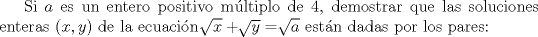 TEX: Si $a$ es un entero positivo mltiplo de 4, demostrar que las soluciones enteras $(x,y)$ de la ecuacin $\sqrt[]{x}+\sqrt[]{y}=\sqrt[]{a}$ estn dadas por los pares: