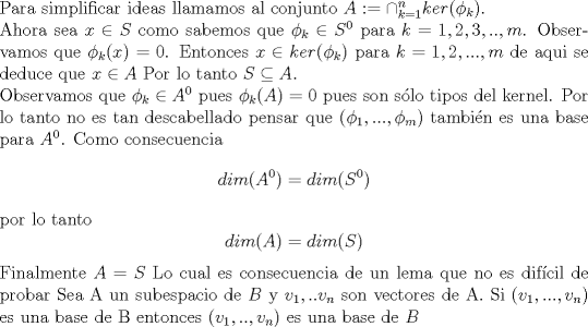 TEX: \noindent Para simplificar ideas llamamos al conjunto $A:=\cap_{k=1}^{n} ker (\phi_k)$. <br /><br />\noindent Ahora sea $x \in S$ como sabemos que $\phi_{k} \in S^0$ para  $k=1,2,3,..,m $. Observamos que $\phi_{k} (x)=0$. Entonces $x \in ker(\phi_k)$ para $k=1,2,...,m$ de aqui se deduce que $x \in A$ Por lo tanto $S \subseteq A$. <br /><br />\noindent Observamos que $\phi_k \in A^0$ pues $\phi_{k}(A)={0}$ pues son slo tipos del kernel. Por lo tanto no es tan descabellado pensar que $(\phi_{1},...,\phi_{m})$ tambin es una base para $A^0$. Como consecuencia<br />$$dim (A^0)=dim (S^0) $$ por lo tanto <br />$$dim(A)=dim(S)$$ <br />Finalmente $A=S$ <br />Lo cual es consecuencia de un lema que no es difcil de probar <br />Sea A un subespacio de $B$ y $ v_1,..v_n $ son vectores de A. Si $(v_1,...,v_n)$ es una base de B entonces $(v_1,..,v_n)$ es una base de $B$