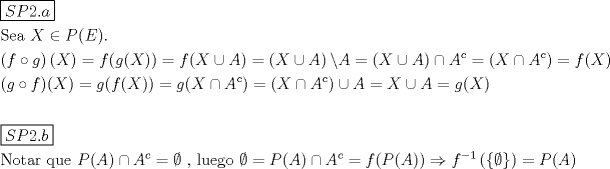 TEX: % MathType!MTEF!2!1!+-<br />% feaagaart1ev2aaatCvAUfeBSjuyZL2yd9gzLbvyNv2CaerbuLwBLn<br />% hiov2DGi1BTfMBaeXatLxBI9gBaerbd9wDYLwzYbItLDharqqtubsr<br />% 4rNCHbGeaGqiVu0Je9sqqrpepC0xbbL8F4rqqrFfpeea0xe9Lq-Jc9<br />% vqaqpepm0xbba9pwe9Q8fs0-yqaqpepae9pg0FirpepeKkFr0xfr-x<br />% fr-xb9adbaqaaeGaciGaaiaabeqaamaabaabaaGceaqabeaadaqjEa<br />% qaaiaadofacaWGqbGaaGOmaiaac6cacaWGHbaaaaqaaiaabofacaqG<br />% LbGaaeyyaiaabccacaWGybGaeyicI4SaamiuaiaacIcacaWGfbGaai<br />% ykaiaac6caaeaadaqadaqaaiaadAgacqWIyiYBcaWGNbaacaGLOaGa<br />% ayzkaaGaaiikaiaadIfacaGGPaGaeyypa0JaamOzaiaacIcacaWGNb<br />% GaaiikaiaadIfacaGGPaGaaiykaiabg2da9iaadAgacaGGOaGaamiw<br />% aiabgQIiilaadgeacaGGPaGaeyypa0ZaaeWaaeaacaWGybGaeyOkIG<br />% SaamyqaaGaayjkaiaawMcaaiaacYfacaWGbbGaeyypa0ZaaeWaaeaa<br />% caWGybGaeyOkIGSaamyqaaGaayjkaiaawMcaaiabgMIihlaadgeada<br />% ahaaWcbeqaaiaadogaaaGccqGH9aqpdaqadaqaaiaadIfacqGHPiYX<br />% caWGbbWaaWbaaSqabeaacaWGJbaaaaGccaGLOaGaayzkaaGaeyypa0<br />% JaamOzaiaacIcacaWGybGaaiykaaqaaiaacIcacaWGNbGaeSigI8Ma<br />% amOzaiaacMcacaGGOaGaamiwaiaacMcacqGH9aqpcaWGNbGaaiikai<br />% aadAgacaGGOaGaamiwaiaacMcacaGGPaGaeyypa0Jaam4zaiaacIca<br />% caWGybGaeyykICSaamyqamaaCaaaleqabaGaam4yaaaakiaacMcacq<br />% GH9aqpdaqadaqaaiaadIfacqGHPiYXcaWGbbWaaWbaaSqabeaacaWG<br />% JbaaaaGccaGLOaGaayzkaaGaeyOkIGSaamyqaiabg2da9iaadIfacq<br />% GHQicYcaWGbbGaeyypa0Jaam4zaiaacIcacaWGybGaaiykaaqaaaqa<br />% amaaL4babaGaam4uaiaadcfacaaIYaGaaiOlaiaadkgaaaaabaGaae<br />% Otaiaab+gacaqG0bGaaeyyaiaabkhacaqGGaGaaeyCaiaabwhacaqG<br />% LbGaaeiiaiaadcfacaGGOaGaamyqaiaacMcacqGHPiYXcaWGbbWaaW<br />% baaSqabeaacaWGJbaaaOGaeyypa0Jaeqy1dyMaaeiiaiaabYcacaqG<br />% GaGaaeiBaiaabwhacaqGLbGaae4zaiaab+gacaqGGaGaeyybIySaey<br />% ypa0JaamiuaiaacIcacaWGbbGaaiykaiabgMIihlaadgeadaahaaWc<br />% beqaaiaadogaaaGccqGH9aqpcaWGMbGaaiikaiaadcfacaGGOaGaam<br />% yqaiaacMcacaGGPaGaeyO0H4TaamOzamaaCaaaleqabaGaeyOeI0Ia<br />% aGymaaaakmaabmaabaWaaiWaaeaacqGHfiIXaiaawUhacaGL9baaai<br />% aawIcacaGLPaaacqGH9aqpcaWGqbGaaiikaiaadgeacaGGPaaaaaa!D4C0!<br />\[<br />\begin{gathered}<br />  \boxed{SP2.a} \hfill \\<br />  {\text{Sea }}X \in P(E). \hfill \\<br />  \left( {f \circ g} \right)(X) = f(g(X)) = f(X \cup A) = \left( {X \cup A} \right)\backslash A = \left( {X \cup A} \right) \cap A^c  = \left( {X \cap A^c } \right) = f(X) \hfill \\<br />  (g \circ f)(X) = g(f(X)) = g(X \cap A^c ) = \left( {X \cap A^c } \right) \cup A = X \cup A = g(X) \hfill \\<br />   \hfill \\<br />  \boxed{SP2.b} \hfill \\<br />  {\text{Notar que }}P(A) \cap A^c  = \emptyset {\text{ }}{\text{, luego }}\emptyset  = P(A) \cap A^c  = f(P(A)) \Rightarrow f^{ - 1} \left( {\left\{ \emptyset  \right\}} \right) = P(A) \hfill \\ <br />\end{gathered} <br />\]