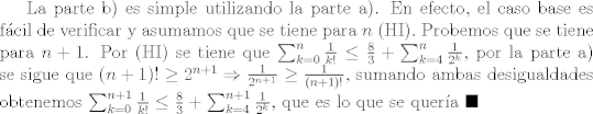 TEX: La parte b) es simple utilizando la parte a). En efecto, el caso base es fcil de verificar y asumamos que se tiene para $n$ (HI). Probemos que se tiene para $n+1$. Por (HI) se tiene que $\sum_{k=0}^{n}{\frac{1}{k!}}\leq \frac{8}{3}+\sum_{k=4}^{n}{\frac{1}{2^k}}$, por la parte a) se sigue que $(n+1)! \geq 2^{n+1}\Rightarrow \frac{1}{2^{n+1}}\geq \frac{1}{(n+1)!}$, sumando ambas desigualdades obtenemos $\sum_{k=0}^{n+1}{\frac{1}{k!}}\leq \frac{8}{3}+\sum_{k=4}^{n+1}{\frac{1}{2^k}}$, que es lo que se quera $\blacksquare$ 