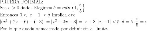 TEX: PRUEBA FORMAL:<br /><br />Sea $\varepsilon>0$ dado. Elegimos $\delta=min\left \{ 1,\displaystyle\frac{\varepsilon}{5}  \right \}$<br /><br />Entonces $0< \left | x-1 \right|<\delta$ Implica que<br /><br />$\left |(x^{2}+2x-6)-(-3) \right|= \left |x^{2}+2x-3 \right|=\left |x+3 \right|\left |x-1 \right|<5\cdot\delta=5\cdot\displaystyle\frac{\varepsilon}{5}=\varepsilon$<br /><br />Por lo que queda demostrado por definicin el lmite.<br /><br /><br />