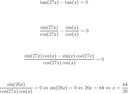 TEX:  \noindent $$\tan (27x)-\tan (x)=0$$\\<br /><br />$$\frac{\sin (27x)}{\cos (27x)}-\frac{\sin (x)}{\cos (x)}=0$$\\<br /><br />$$\frac{\sin (27x)\cos (x)-\sin (x)\cos (27x)}{\cos (27x)\cos (x)}=0$$\\<br /><br />$$<br />\frac{\sin (26x)}{\cos (27x)\cos (x)}=0\Leftrightarrow \sin (26x)=0\Leftrightarrow 26x=\pi k\Leftrightarrow x=\frac{\pi k}{26}<br />$$\\<br />