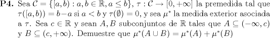 TEX: \begin{enumerate}<br />		\item[\textbf{P4.}] Sea $\mathcal{C}=\{[a,b):a,b\in \mathbb{R},a\leq b\}$, $\tau:\mathcal{C}\to [0,+\infty]$ la premedida tal que $\tau([a,b))=b-a$ si $a<b$ y $\tau(\emptyset)=0$, y sea $\mu^*$ la medida exterior asociada a $\tau$. Sea $c\in \mathbb{R}$ y sean $A,B$ subconjuntos de $\mathbb{R}$ tales que $A\subseteq (-\infty,c)$ y $B\subseteq (c,+\infty)$. Demuestre que $\mu^*(A\cup B)=\mu^*(A)+\mu^*(B)$<br /><br />	\end{enumerate}