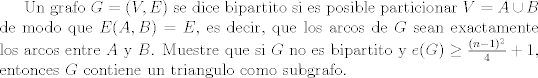 TEX: Un grafo $G=(V,E)$ se dice bipartito si es posible particionar $V=A\cup B$ de modo que $E(A,B)=E$, es decir, que los arcos de $G$ sean exactamente los arcos entre $A$ y $B$. Muestre que si $G$ no es bipartito y $e(G)\ge \frac{(n-1)^2}{4}+1$, entonces $G$ contiene un triangulo como subgrafo.