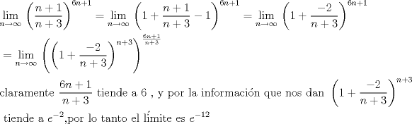 TEX: \begin{align*}<br />  & \underset{n\to \infty }{\mathop{\lim }}\,\left( \frac{n+1}{n+3} \right)^{6n+1}=\underset{n\to \infty }{\mathop{\lim }}\,\left( 1+\frac{n+1}{n+3}-1 \right)^{6n+1}=\underset{n\to \infty }{\mathop{\lim }}\,\left( 1+\frac{-2}{n+3} \right)^{6n+1} \\ <br /> & =\underset{n\to \infty }{\mathop{\lim }}\,\left( \left( 1+\frac{-2}{n+3} \right)^{n+3} \right)^{\frac{6n+1}{n+3}} \\ <br /> & \text{claramente }\frac{6n+1}{n+3}\text{ tiende a 6 }\text{, y por la informaci }\!\!\acute{\mathrm{o}}\!\!\text{ n que nos dan }\left( 1+\frac{-2}{n+3} \right)^{n+3} \\ <br /> & \text{ tiende a }e^{-2}\text{,por lo tanto el l }\!\!\acute{\mathrm{i}}\!\!\text{ mite es }e^{-12}\text{ } \\ <br />\end{align*}<br />