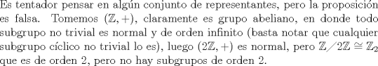 TEX: \noindent Es tentador pensar en algn conjunto de representantes, pero la proposicin es falsa. Tomemos $(\mathbb{Z},+)$, claramente es grupo abeliano, en donde todo subgrupo no trivial es normal y de orden infinito (basta notar que cualquier subgrupo cclico no trivial lo es), luego $(2\mathbb{Z},+)$ es normal, pero $\mathbb{Z}\diagup 2\mathbb{Z}\cong \mathbb{Z}_2$ que es de orden 2, pero no hay subgrupos de orden 2.