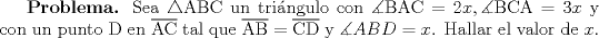 TEX: \textbf{Problema.} Sea $\triangle$ABC un tringulo con $\measuredangle\text{BAC} = 2x,\measuredangle\text{BCA} = 3x$ y con un punto D en $\overline{\text{AC}}$ tal que $\overline{\text{AB}}=\overline{\text{CD}}$ y $\measuredangle ABD = x$. Hallar el valor de $x$.<br />