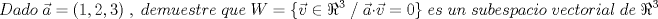 TEX: \[Dado\;\vec{a}=(1,2,3)\;,\;demuestre\;que\;W=\{\vec{v}\in \Re ^{3}\;/\;\vec{a}\cdot \vec{v}=0\}\;es\;un\;subespacio\;vectorial\;de\;\Re ^{3}\]