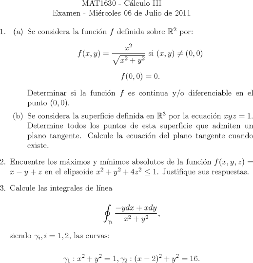 TEX: \noindent \\<br />\begin{center}MAT1630 - Clculo III\\<br />Examen - Mircoles 06 de Julio de 2011 \end{center}<br />\begin{enumerate}<br /><br />\item <br />\begin{enumerate}<br />\item Se considera la funcin $f$ definida sobre $\mathbb{R}^2$ por:<br /><br />\begin{center} $f(x,y)=\displaystyle\frac{x^2}{\sqrt{x^2+y^2}}$ si $(x,y)\neq (0,0)$\end{center}<br />\begin{center} $f(0,0)=0$.\end{center}<br /><br />Determinar si la funcin $f$ es continua y/o diferenciable en el punto $(0,0)$.<br /><br />\item Se considera la superficie definida en $\mathbb{R}^3$ por la ecuacin $xyz=1$. Determine todos los puntos de esta superficie que admiten un plano tangente. Calcule la ecuacin del plano tangente cuando existe.<br /><br />\end{enumerate}<br /><br />\item Encuentre los mximos y mnimos absolutos de la funcin $f(x,y,z)=x-y+z$ en el elipsoide $x^2+y^2+4z^2\le{1}$. Justifique sus respuestas.<br /><br />\item Calcule las integrales de lnea<br /><br />$$\displaystyle\oint_{\gamma_i} \frac{-ydx+xdy}{x^2+y^2},$$<br /><br />siendo $\gamma_i,  i=1,2$, las curvas:<br /><br />$$\gamma_1: x^2+y^2=1, \gamma_2: (x-2)^2+y^2=16.$$<br /> <br />\end{enumerate}<br />