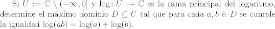 TEX:  Si $U: = \mathbb{C} \setminus (-\infty,0]$ y $\log  \colon U \to \mathbb{C}$ es la rama principal del logaritmo, determine el mximo dominio $D \subseteq U$ tal que para cada $a , b\in D$ se cumple la igualdad $\log(ab) = \log(a) + \log(b)$.