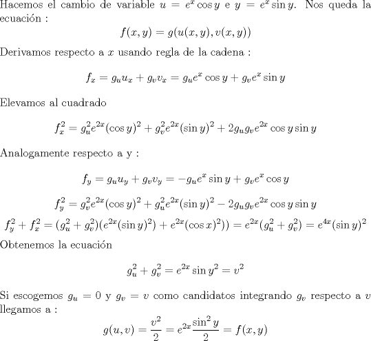 TEX: \noindent Hacemos el cambio de variable $u =e^x\cos y $ e $y = e^x\sin y $. Nos queda la ecuacin :<br />$$ f(x,y) = g(u(x,y),v(x,y)) $$ <br />Derivamos respecto a $x$ usando regla de la cadena : <br />$$f_x = g_uu_x+g_vv_x  = g_u e^x\cos y + g_v e^x \sin y $$<br />Elevamos al cuadrado <br />$$f_x^2 = g_u^2e^{2x}(\cos y)^2 + g_v^2e^{2x}(\sin y)^2 + 2g_ug_ve^{2x}\cos y \sin y $$<br />Analogamente respecto a y : <br />$$ f_y = g_uu_y+g_vv_y= -g_ue^x \sin y + g_v e^x \cos y $$ <br />$$ f_y^2 = g_v^2e^{2x}(\cos y)^2 + g_u^2e^{2x}(\sin y)^2 - 2g_ug_ve^{2x}\cos y \sin y  $$<br />$$f_y^2+f_x^2 = (g_u^2+g_v^2)(e^{2x}(\sin y) ^2)+ e^{2x}(\cos x )^2)) = e^{2x}( g_u^2+g_v^2 )= e^{4x}(\sin y) ^2 $$ <br />Obtenemos la ecuacin <br />$$g_u^2+g_v^2=e^{2x}\sin y ^2 = v^2 $$ <br />Si escogemos  $g_u = 0 $ y $g_v = v $ como candidatos integrando  $g_v$  respecto a $v$  llegamos a : <br />$$g(u,v) = \frac{v^2}{2} = e^{2x} \frac{\sin ^2 y}{2} = f(x,y) $$  