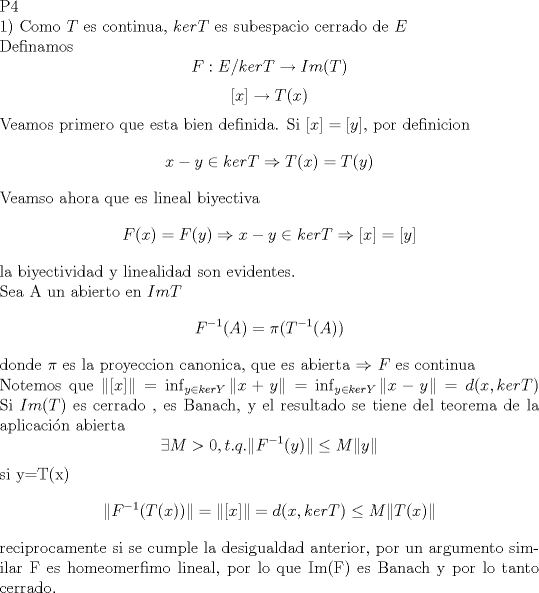 TEX: <br />\noindent  P4\\<br />1) Como $T$ es continua, $ker T$ es subespacio cerrado de $E$\\<br /> Definamos <br />$$ F:E/kerT \rightarrow Im(T)$$<br />$$[x]\rightarrow T(x)$$<br />Veamos primero que esta bien definida. Si $[ x ]=[ y ]$, por definicion <br />$$x-y \in ker T \Rightarrow T(x)=T(y)$$<br />Veamso ahora que es lineal biyectiva <br />$$F(x)=F(y) \Rightarrow x-y \in ker T\Rightarrow [x]=[y]$$<br />la biyectividad y linealidad son evidentes.\\<br />Sea A un abierto en $Im T$<br />$$F^{-1}(A)=\pi (T^{-1}(A))$$<br />donde $\pi$ es la proyeccion canonica, que es abierta $\Rightarrow$ $F$ es continua\\<br />Notemos que $\|[x]\|= \inf_{y \in ker Y} \|x+y\|=\inf_{y \in ker Y} \|x-y\|=d(x,ker T)$<br />Si $Im(T)$ es cerrado , es Banach, y el resultado se tiene del teorema de la aplicacin abierta<br />$$\exists M>0 , t.q.   \|F^{-1}(y)\| \leq M\|y\|$$<br />si y=T(x)<br />$$\|F^{-1}(T(x))\|=\|[x]\|=d(x,ker T)\leq M \|T(x)\|$$<br />reciprocamente si se cumple la desigualdad anterior, por un argumento similar F es homeomerfimo lineal, por lo que Im(F) es Banach y por lo tanto cerrado.\\<br />