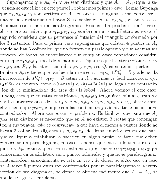 TEX: <br />Supongamos que $A_0$,  $A_1$ y $A_2$  sean distintos y que $A_r=A_{r+1}$(que la secuencia se estabiliza en este punto) Probaremos primero esto:<br />Lema: Suponga que $v_1,v_2,v_3,v_4$ son vertices de $A_r$, entonces si ninguna terna pertenece a una misma recta(que no hayan 3 colineales en $v_1,v_2,v_3,v_4$), entonces estos 4 puntos conforman un paralelogramo.<br />Prueba:  La prueba es en 2 casos, el primero considera que $v_1$,$v_2$,$v_3$, $v_4$, conforman un cuadrilatero convexo, el segundo considera que $v_4$ pertenece al interior del triangulo conformado por los 3 restantes. Para el primer caso supongamos que existen 4 puntos en $A_r$ donde no hay 3 colineales, que no formen un paralelogramo y que ademas sea convexo, de todos los cuadrilateros que cumplan estas condiciones consideremos que $v_1v_2v_3v_4$ sea el de menor area. Digamos que la interseccion de $v_1v_4$ y $v_2v_3$ sea $P$, y la interseccion de $v_1v_3$ y $v_2v_4$ sea $Q$, como ambos perteneces tambn a $A_r$ se tiene que tambien la interseccion $v_3v_4\cap PQ=R$ y ademas la interseccion de $PQ\cap v_1v_2=S$ estan en $A_r$, ademas es facil corroborar que $v_4RSv_1$ es convexo, como $A(v4rsv1)<A(v4v3v2v1)$ se llega a una contradiccion de la minimalidad del area de $v1v2v3v4$. Ahora veamos el otro caso, supongamos que en estas condiciones, $v_1v_2v_3v_4$ tenga rea minima, sean $p$,$q$ y $r$ las intersecciones de , $v_1v_4$ y $v_2v_3$, $v_2v_4$ y $v_1v_3$, $v_3v_4$ y $v_1v_2$, observamos, claramente que $pqrv_4$ cumple con las condiciones y ademas tiene menor rea, contradiccion.<br />Ahora vamos con el problema. Es fcil ver que para que $A_0$ y$ A_1$ sean distintos es necesario que en $A_0 $no existan 3 rectas que contengan todos sus puntos, esto es equivalente a que haya al menos 4 puntos donde no hayan 3 colineales, digamos $v_1, v_2,v_3,v_4$, del lema anterior vemos que para que se llegue a estabilizar la sucesion en algun punto, se tiene que deben conformar un paralelogamo, entonces veamos que pasa si le sumamos otro punto a $A_0$, veamos que si $v_5$ no esta en $v_1v_3$ entonces o $v_1v_2v_3v_5$ o $v_1v_3v_4v_5$ conforman un cuadrilatero sin 3 puntos colineales y que no es paralelogramo, contradiccion, analogamente $v_5$ esta en $v_2v_4$, de donde se sigue que en caso de $A_0 $tener 5 puntos estos son conformados por un paralelogramo y la interseccion de sus diagonales, de donde se obtiene facilmente que $A_1=A_2$, de donde se sigue el problema<br /> 