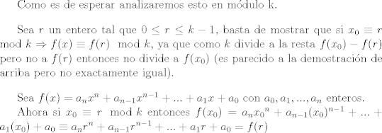 TEX: <br />Como es de esperar analizaremos esto en mdulo k.<br /><br />\vspace{0.4cm}<br /><br />Sea $r$ un entero tal que $0 \leq r \leq k-1$, basta de mostrar que si $x_0 \equiv r \mod{k} \Rightarrow f(x) \equiv f® \mod{k}$, ya que como $k$ divide a la resta $f(x_0)-f®$ pero no a $f®$ entonces no divide a $f(x_0)$ (es parecido a la demostracin de arriba pero no exactamente igual).<br /><br />\vspace{0.4cm}<br /><br />Sea $f(x)=a_n x^{n}+a_{n-1} x^{n-1}+...+a_1 x+a_0$ con $a_0, a_1,...,a_n$ enteros.<br /><br />Ahora si $x_0 \equiv r \mod{k}$  entonces $f(x_0)=a_n {x_0}^n+a_{n-1}(x_0)^{n-1}+...+a_1(x_0)+a_0 \equiv a_n r^{n}+a_{n-1} r^{n-1}+...+a_1 r+a_0 =f®$<br />