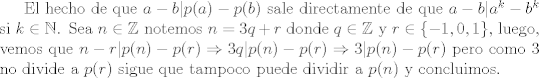 TEX: El hecho de que $a-b|p(a)-p(b)$ sale directamente de que $a-b|a^k-b^k$ si $k\in\mathbb{N}$. Sea $n\in\mathbb{Z}$ notemos $n = 3q+r$ donde $q\in \mathbb{Z}$ y $r\in\{-1,0,1\}$, luego, vemos que $n-r|p(n)-p®\Rightarrow 3q|p(n)-p®\Rightarrow 3|p(n)-p®$ pero como 3 no divide a $p®$ sigue que tampoco puede dividir a $p(n)$ y concluimos.