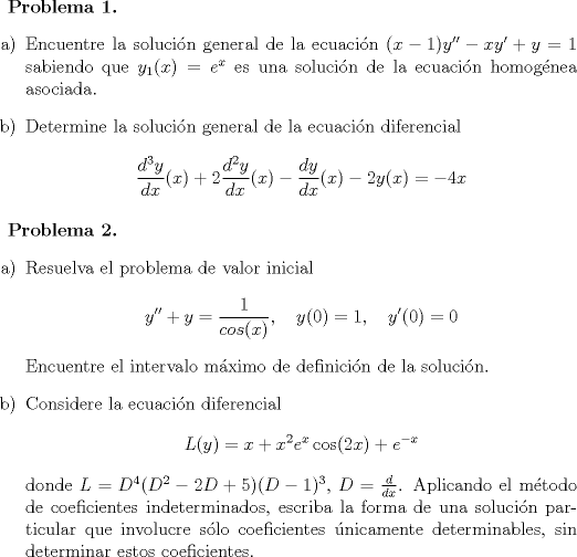 TEX: <br />\textbf{Problema 1.}<br />\begin{itemize}<br />\item[a)] Encuentre la solucin general de la ecuacin $(x-1)y''-xy'+y=1$ sabiendo que $y_1(x)=e^x$ es una solucin de la ecuacin homognea asociada.<br />\item[b)]Determine la solucin general de la ecuacin diferencial<br />$$ \frac{d^3y}{dx}(x) + 2\frac{d^2y}{dx}(x)-\frac{dy}{dx}(x)-2y(x)=-4x$$<br />\end{itemize}<br /><br />\textbf{Problema 2.}<br />\begin{itemize}<br />\item[a)] Resuelva el problema de valor inicial<br />$$ y''+y=\frac{1}{cos(x)}, \quad y(0)=1, \quad y'(0)=0$$<br />Encuentre el intervalo mximo de definicin de la solucin.<br />\item[b)]Considere la ecuacin diferencial<br />$$ L(y)=x+x^2e^x\cos(2x)+e^{-x}$$<br />donde $L=D^4(D^2-2D+5)(D-1)^3$, $D=\frac{d}{dx}$. Aplicando el mtodo de coeficientes indeterminados, escriba la forma de una solucin particular que involucre slo coeficientes nicamente determinables, sin determinar estos coeficientes.<br />\end{itemize}<br />