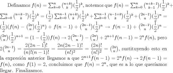 TEX: Definamos $f(n)=\sum_{k=0}^n \binom {n+k}{k}(\dfrac {1}{2})<br />^k$, notemos que $f(n)=\sum_{k=0}^n \binom {n+k-1}{k-1}(\dfrac {1}{2})<br />^k+\sum_{k=0}^n \binom {n+k-1}{k}(\dfrac {1}{2})<br />^k=(\dfrac {1}{2})<br />\sum_{k=0}^{n-1} \binom {n+k}{k}(\dfrac {1}{2})<br />^k+\sum_{k=0}^{n-1} \binom {n-1+k}{k}(\dfrac {1}{2})<br />^k+\binom {2n-1}{n}(\dfrac {1}{2})<br />^n=(\dfrac {1}{2})<br />(f(n)-\binom {2n}{n}(\dfrac {1}{2})<br />^n)+f(n-1)+\binom {2n-1}{n}(\dfrac {1}{2})<br />^n\rightarrow f(n-1)+\binom {2n-1}{n}(\dfrac {1}{2})<br />^n-\binom {2n}{n}(\dfrac {1}{2})<br />^{n+1}=(1-(\dfrac {1}{2})<br />)f(n)\rightarrow 2\binom {2n-1}{n}-\binom {2n}{n}+2^{n+1}f(n-1)=2^nf(n)$, pero $2\binom {2n-1}{n}=\dfrac {2(2n-1)!}{(n)!(n-1)!}=\dfrac {2n(2n-1)!}{(n!)^2}=\dfrac {(2n)!}{(n!)^2}=\binom {2n}{n}$, sustituyendo esto en la expresin anterior llegamos a que $2^{n+1}f(n-1)=2^nf(n)\rightarrow 2f(n-1)=f(n)$, como $f(1)=2$, concluimos que $f(n)=2^n$, que es a lo que queramos llegar. Finalizamos.  