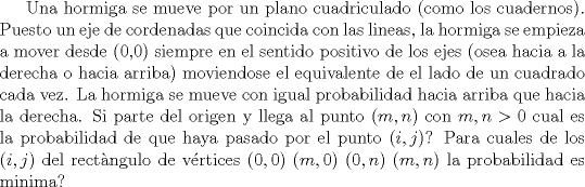 TEX: Una hormiga se mueve por un plano cuadriculado (como los cuadernos). Puesto un eje de cordenadas que coincida con las lineas, la hormiga se empieza a mover desde ($0$,$0$) siempre en el sentido positivo de los ejes (osea hacia a la derecha o hacia arriba) moviendose el equivalente de el lado de un cuadrado cada vez. La hormiga se mueve con igual probabilidad hacia arriba que hacia la derecha. Si parte del origen y llega al punto $(m,n)$ con $m,n> 0$ cual es la probabilidad de que haya pasado por el punto $(i,j)$? Para cuales de los $(i,j)$ del rectngulo de vrtices $(0,0)$ $(m,0)$ $(0,n)$ $(m,n)$ la probabilidad es minima?