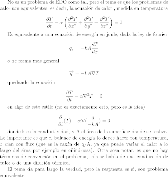 TEX: <br />No es un problema de EDO como tal, pero el tema es que los problemas de calor son equivalentes, es decir, la ecuacin de calor , medida en temperatura<br /><br />$${\frac {\partial T}{\partial t}}-\alpha \left({\frac {\partial ^{2}T}{\partial x^{2}}}+{\frac {\partial ^{2}T}{\partial y^{2}}}+{\frac {\partial ^{2}T}{\partial z^{2}}}\right)=0$$<br /><br />Es equivalente a una ecuacin de energa en joule, dada la ley de fourier<br />$${\displaystyle q_{x}=-kA{\frac {dT}{dx}}}$$<br /><br />o de forma mas general<br /><br />$$ {\displaystyle {\overrightarrow {q}}=-kA{\nabla }T}$$<br /><br />quedando la ecuacin<br /><br />$$ \displaystyle {\frac {\partial T}{\partial t}}-\alpha \nabla ^{2}T=0$$<br /><br />en algo de este estilo (no es exactamente esto, pero es la idea)<br /><br />$$ \displaystyle {\frac {\partial }{\partial t}}(T)-\alpha \nabla (\frac {q}{-kA})=0$$<br /><br />donde k es la conductividad, y A el rea de la superficie donde se realiza. Lo importante es que el balance de energa lo debes hacer con temperatura, o bien con flux (que es la razn de q/A, ya que puede variar el calor a lo largo del rea por ejemplo en cilndricas). Otra cosa notar, es que no hay trminos de convencin en el problema, solo se habla de una conduccin de calor o de una difusin trmica.<br /><br />El tema da para largo la verdad, pero la respuesta es si, son problema equivalente.<br />