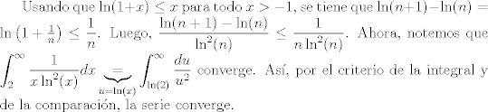 TEX:  Usando que $\ln(1+x)\leq x$ para todo $x>-1$, se tiene que $\ln(n+1)-\ln(n)=\ln\left(1+\frac{1}{n}\right)\leq \dfrac{1}{n}$. Luego, $\dfrac{\ln(n+1)-\ln(n)}{\ln^{2}(n)}\leq \dfrac{1}{n\ln^{2}(n)}$. Ahora, notemos que $\displaystyle\int_{2}^{\infty} \dfrac{1}{x\ln^{2}(x)}dx\underbrace{=}_{u=\ln(x)}\displaystyle\int_{\ln(2)}^{\infty} \dfrac{du}{u^{2}}$ converge. As, por el criterio de la integral y de la comparacin, la serie converge.