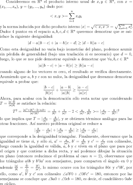 TEX: Consideremos en $\mathbb{R}^n$ el producto interno usual de $x,y\in\mathbb{R}^n$, con $x=(x_1,...,x_n)$, $y=(y_1,...,y_n)$ dado por:<br />\begin{center}$<x,y>= \displaystyle\sum_{i=1}^nx_iy_i$<br />\end{center}<br />y la norma inducida por dicho producto interno $|x|= \sqrt{<x,x>}=\sqrt{\sum_{i=1}^nx_i^2}$.<br />Dados 4 puntos en el espacio $a,b,c,d\in\mathbb{R}^n$ queremos demostrar que se satisface la siguiente desigualdad:<br />\begin{center}$|d-a||b-c|+|a-b||c-d|\ge |d-b||a-c|$<br />\end{center}<br />Como esta desigualdad no varia bajo isometras del plano, podemos asumir sin prdida de generalidad (bajo una traslaci\'on si es necesario) que $d=0$, luego, lo que se nos pide demostrar equivale a demostrar que $\forall a,b,c\in\mathbb{R}^n$<br />\begin{center}$|a||b-c|+|a-b||c|\ge|b||a-c|$<br />\end{center}<br />cuando alguno de los vectores es cero, el resultado se verifica directamente. Asumiendo que $a$, $b$ y $c$ son no nulos, la desigualdad que deseamos demostrar equivale a probar que:<br />\begin{center}$\dfrac{|b-c|}{|b||c|}+\dfrac{|a-b|}{|a||b|}\ge\dfrac{|a-c|}{|a||c|}$<br />\end{center}<br />Ahora, para acabar con la demostraci\'on s\'olo resta notar que considerando $T=\frac{|a-b|}{|a||b|}$ se satisface la relaci\'on:<br />\begin{center}$T^2= \frac{|a|^2+|b|^2-2<a,b>}{|a|^2|b|^2}=\frac{1}{|b|^2}+\frac{1}{|a|^2}-2<\frac{a}{|a|^2},\frac{b}{|b|^2}>=|\frac{a}{|a|^2}-\frac{b}{|b|^2}|^2$<br />\end{center}<br />lo que implica que $T=|\frac{a}{|a|^2}-\frac{b}{|b|^2}|$, y se obtienen t\'erminos an\'alogos para las otras fracciones. As\'i nuestro problema original se reduce a <br />\begin{center}$|\frac{b}{|b|^2}-\frac{c}{|c|^2}|+|\frac{a}{|a|^2}-\frac{b}{|b|^2}|\ge|\frac{a}{|a|^2}-\frac{c}{|c|^2}|$<br />\end{center}<br />que corresponde a la desigualdad triangular. Finalmente, observamos que la igualdad se tiene si, y s\'olo si, $a'=\frac{a}{|a|^2}$, $b'=\frac{b}{|b|^2}$ y $c'=\frac{c}{|c|^2}$ con colineales, luego cuando la igualdad es v\'alida, $a$, $b$ y $c$ viven en el plano que pasa por el origen y que contiene a dicha recta, y as\'i podemos dibujar la situaci\'on en plano (entonces reducimos el problema al caso $n=2$), observamos que los tri\'angulos $a0b$ y $b'0a'$ son semejantes, pues comparten el \'angulo en $0$ y adem\'as $\frac{|a|}{|b|}=\frac{\frac{1}{|b|}}{\frac{1}{|a|}}=\frac{|b'|}{|a'|}$, lo mismo ocurre con los tri\'angulos $b0c$ y $c'0b'$, por ello, como $a'$, $b'$ y $c'$ son colineales $\angle a'b'0 +\angle 0b'c'=180$, entonces por las semejanzas se concluye que $\angle ba0 +\angle 0cb =180$, es decir, el cuadril\'atero $0abc$ es c\'iclico.