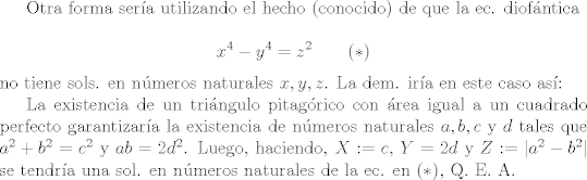 TEX: Otra forma sera utilizando el hecho (conocido) de que la ec. diofntica<br /><br />$$x^{4}-y^{4} = z^{2} \qquad (*)$$<br /><br />\noindent no tiene sols. en nmeros naturales $x, y, z$. La dem. ira en este caso as:<br /><br />La existencia de un tringulo pitagrico con rea igual a un cuadrado perfecto garantizara la existencia de nmeros naturales $a, b, c$ y $d$ tales que $a^{2}+b^{2} = c^{2}$ y $ab = 2d^{2}$. Luego, haciendo, $X:=c$, $Y= 2d$ y $Z:=|a^{2}-b^{2}|$ se tendra una sol. en nmeros naturales de la ec. en $(*)$, Q. E. A.<br />