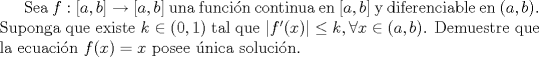 TEX: Sea $f:[a,b]\to [a,b]$ una funcin continua en $[a,b]$ y diferenciable en $(a,b)$. Suponga que existe $k\in(0,1)$  tal que $|f'(x)|\leq k, \forall x\in(a,b)$. Demuestre que la ecuacin $f(x)=x$ posee nica solucin.