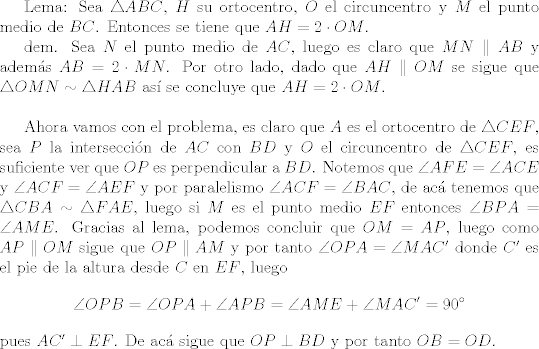 TEX:  Lema: Sea $\triangle{ABC}$, $H$ su ortocentro, $O$ el circuncentro y $M$ el punto medio de $BC$. Entonces se tiene que $AH=2\cdot OM$.\\<br />\indent dem. Sea $N$ el punto medio de $AC$, luego es claro que $MN\parallel AB$ y adems $AB = 2\cdot MN$. Por otro lado, dado que $AH\parallel OM$ se sigue que $\triangle{OMN}\sim\triangle{HAB}$ as se concluye que $AH=2\cdot OM$.\\<br /><br />Ahora vamos con el problema, es claro que $A$ es el ortocentro de $\triangle{CEF}$, sea $P$ la interseccin de $AC$ con $BD$ y $O$ el circuncentro de $\triangle{CEF}$, es suficiente ver que $OP$ es perpendicular a $BD$. Notemos que $\angle{AFE} = \angle{ACE}$ y $\angle{ACF}=\angle{AEF}$ y por paralelismo $\angle{ACF} = \angle{BAC}$, de ac tenemos que $\triangle{CBA}\sim\triangle{FAE}$, luego si $M$ es el punto medio $EF$ entonces $\angle{BPA} = \angle{AME}$. Gracias al lema, podemos concluir que $OM=AP$, luego como $AP\parallel OM$ sigue que $OP\parallel AM$ y por tanto $\angle{OPA}=\angle{MAC'}$ donde $C'$ es el pie de la altura desde $C$ en $EF$, luego $$\angle{OPB} = \angle{OPA}+\angle{APB} = \angle{AME}+\angle{MAC'} = 90^\circ$$ pues $AC'\perp EF$. De ac sigue que $OP\perp BD$ y por tanto $OB=OD$.