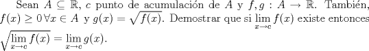 TEX: <br /><br /><br />\setlength{\parskip}{3mm}<br /><br />Sean $A\subseteq \mathbb{R}$, $c$ punto de acumulacin de $A$ y $f,g: A \to \mathbb{R}$. Tambin, $f(x)\ge 0 \, \forall x\in A \,$ y $g(x)=\sqrt{f(x)}$. Demostrar que si $\displaystyle \lim_{x\to c}f(x)$ existe entonces $\sqrt{\displaystyle \lim_{x\to c}f(x)}=\displaystyle \lim_{x \to c} g(x)$.