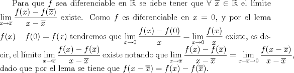 TEX: Para que $f$ sea diferenciable en $\mathbb {R}$ se debe tener que $\forall \ \overline{x} \in \mathbb{R}$ el lmite $\displaystyle \lim_{x\rightarrow  \overline{x}} \dfrac{f(x)- f(\overline{x})}{x- \overline{x}}$ existe. Como $f$ es diferenciable en $x=0$, y por el lema $f(x)-f(0)=f(x)$ tendremos que $\displaystyle \lim_{x \rightarrow 0} \dfrac{f(x)-f(0)}{x}=\displaystyle \lim_{x\rightarrow 0} \dfrac{f(x)}{x}$ existe, es decir, el lmite $\displaystyle \lim_{x \rightarrow \overline{x}} \dfrac{f(x)- f(\overline{x})}{x- \overline{x}}$ existe notando que $\displaystyle \lim_{x\rightarrow  \overline{x}} \dfrac{f(x)- f(\overline{x})}{x- \overline{x}}=\displaystyle \lim_{x-\overline{x}\rightarrow 0} \dfrac{f(x-\overline{x})}{x- \overline{x}}$, dado que por el lema se tiene que $f(x-\overline{x})=f(x)-f(\overline{x})$.