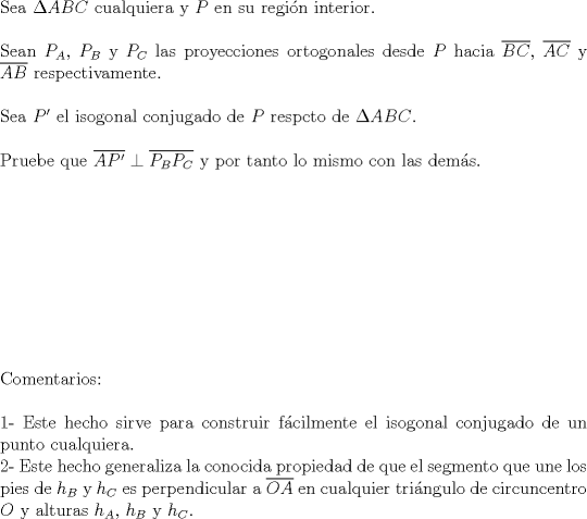 TEX: $ $\\<br />Sea $\Delta ABC$ cualquiera y $P$ en su regi\'on interior.\\<br />$ $\\<br />Sean $P_{A}$, $P_{B}$ y $P_{C}$ las proyecciones ortogonales desde $P$ hacia $\overline{BC}$, $\overline{AC}$ y $\overline{AB}$ respectivamente.\\<br />$ $\\<br />Sea $P'$ el isogonal conjugado de $P$ respcto de $\Delta ABC$.\\<br />$ $\\<br />Pruebe que $\overline{AP'}\perp\overline{P_{B}P_{C}}$ y por tanto lo mismo con las dem\'as.\\<br />$ $\\<br />$ $\\<br />$ $\\<br />$ $\\<br />$ $\\<br />$ $\\<br />$ $\\<br />$ $\\<br />$ $\\<br />Comentarios:\\<br />$ $\\<br />1- Este hecho sirve para construir f\'acilmente el isogonal conjugado de un punto cualquiera.\\<br />2- Este hecho generaliza la conocida propiedad de que el segmento que une los pies de $h_{B}$ y $h_{C}$ es perpendicular a $\overline{OA}$ en cualquier tri\'angulo de circuncentro $O$ y alturas $h_{A}$, $h_{B}$ y $h_{C}$.