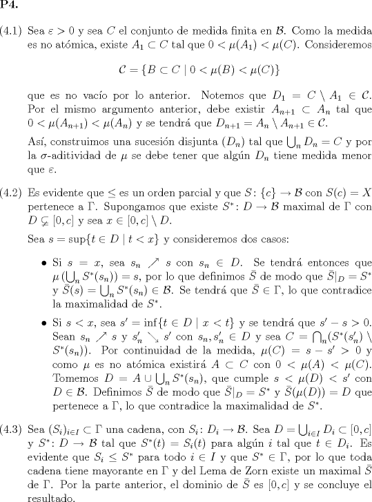 TEX: \begin{flushleft}\textbf{P4.}\end{flushleft}\begin{enumerate}<br />			\item[(4.1)] Sea $\varepsilon > 0$ y sea $C$ el conjunto de medida finita en $\mathcal{B}$. Como la medida es no atmica, existe $A_1 \subset C$ tal que $0 < \mu(A_1) < \mu©$. Consideremos<br />			\begin{equation*}<br />				\mathcal{C} = \{ B \subset C \mid 0 < \mu(B) < \mu© \}<br />			\end{equation*}<br />			que es no vaco por lo anterior. Notemos que $D_1 = C \setminus A_1 \in \mathcal{C}$. Por el mismo argumento anterior, debe existir $A_{n+1} \subset A_n$ tal que $0 < \mu(A_{n+1}) < \mu(A_n)$ y se tendr que $D_{n+1} = A_n \setminus A_{n + 1} \in \mathcal{C}$.<br />			<br />			As, construimos una sucesin disjunta $(D_n)$ tal que $\bigcup_n D_n = C$ y por la $\sigma$-aditividad de $\mu$ se debe tener que algn $D_n$ tiene medida menor que $\varepsilon$.<br />			\item[(4.2)] Es evidente que $\leq$ es un orden parcial y que $S \colon \{c\} \to \mathcal{B}$ con $S© = X$ pertenece a $\Gamma$. Supongamos que existe $S^* \colon D \to \mathcal{B}$ maximal de $\Gamma$ con $D \varsubsetneq [0, c]$ y sea $x \in [0, c] \setminus D$.<br />			<br />			Sea $s = \sup\{t \in D \mid t < x\}$ y consideremos dos casos:<br />			\begin{itemize}<br />				\item Si $s = x$, sea $s_n \nearrow s$ con $s_n \in D$. Se tendr entonces que $\mu\left(\bigcup_n S^*(s_n)\right) = s$, por lo que definimos $\bar{S}$ de modo que $\bar{S}|_D = S^*$ y $\bar{S}(s) = \bigcup_n S^*(s_n) \in \mathcal{B}$. Se tendr que $\bar{S} \in \Gamma$, lo que contradice la maximalidad de $S^*$.<br />				\item Si $s < x$, sea $s' = \inf\{ t \in D \mid x < t \}$ y se tendr que $s' - s > 0$. Sean $s_n \nearrow s$ y $s_n' \searrow s'$ con $s_n, s_n' \in D$ y sea $C = \bigcap_n (S^*(s_n') \setminus S^*(s_n))$. Por continuidad de la medida, $\mu© = s - s' > 0$ y como $\mu$ es no atmica existir $A \subset C$ con $0 < \mu(A) < \mu©$. Tomemos $D = A \cup \bigcup_n S^*(s_n)$, que cumple $s < \mu(D) < s'$ con $D \in \mathcal{B}$. Definimos $\bar{S}$ de modo que $\bar{S}|_D = S^*$ y $\bar{S}(\mu(D)) = D$ que pertenece a $\Gamma$, lo que contradice la maximalidad de $S^*$.<br />			\end{itemize}<br />			\item[(4.3)] Sea $(S_i)_{i \in I} \subset \Gamma$ una cadena, con $S_i \colon D_i \to \mathcal{B}$. Sea $D = \bigcup_{i \in I} D_i \subset [0, c]$ y $S^* \colon D \to \mathcal{B}$ tal que $S^*(t) = S_i(t)$ para algn $i$ tal que $t \in D_i$. Es evidente que $S_i \leq S^*$ para todo $i \in I$ y que $S^* \in \Gamma$, por lo que toda cadena tiene mayorante en $\Gamma$ y del Lema de Zorn existe un maximal $\bar{S}$ de $\Gamma$. Por la parte anterior, el dominio de $\bar{S}$ es $[0, c]$ y se concluye el resultado.<br />			<br />\end{enumerate}<br />