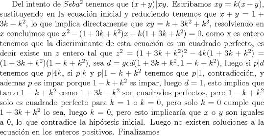 TEX: Del intento de $Seba^2$ tenemos que $(x+y)|xy$. Escribamos $xy=k(x+y)$, sustituyendo en la ecuacin inicial y reduciendo tenemos que $x+y=1+3k+k^2$, lo que implica directamente que $xy=k+3k^2+k^3$, resolviendo en $x$ concluimos que $x^2-(1+3k+k^2)x+k(1+3k+k^2)=0$, como x es entero tenemos que la discriminante de esta ecuacin es un cuadrado perfecto, es decir existe un $z$ entero tal que $z^2=(1+3k+k^2)^2-4k(1+3k+k^2)=(1+3k+k^2)(1-k+k^2)$, sea $d=gcd(1+3k+k^2,1-k+k^2)$, luego si $p|d$ tenemos que $p|4k$, si $p|k$ y $p|1-k+k^2$ tenemos que $p|1$, contradiccin, y ademas $p$ es impar porque $1-k+k^2$ es impar, luego $d=1$, esto implica que tanto $1-k+k^2$ como $1+3k+k^2$ son cuadrados perfectos, pero $1-k+k^2$ solo es cuadrado perfecto para $k=1$ o $k=0$, pero solo $k=0$ cumple que $1+3k+k^2$ lo sea, luego $k=0$, pero esto implicara que $x$ o $y$ son iguales a $0$, lo que contradice la hiptesis inicial. Luego no existen soluciones a la ecuacin en los enteros positivos. Finalizamos