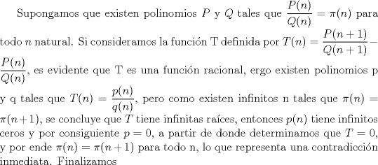 TEX: Supongamos que existen polinomios $P$ y $Q$ tales que $\dfrac{P(n)}{Q(n)}=\pi (n)$ para todo $n$ natural. Si consideramos la funcin T definida por $T(n)=\dfrac {P(n+1)}{Q(n+1)}-\dfrac{P(n)}{Q(n)}$, es evidente que T es una funcin racional, ergo existen polinomios p y q tales que $T(n)=\dfrac{p(n)}{q(n)}$, pero como existen infinitos n tales que $\pi (n)=\pi (n+1)$, se concluye que $T$ tiene infinitas races, entonces $p(n)$ tiene infinitos ceros y por consiguiente $p=0$, a partir de donde determinamos que $T=0$, y por ende $\pi (n)=\pi (n+1)$ para todo n, lo que representa una contradiccin inmediata. Finalizamos