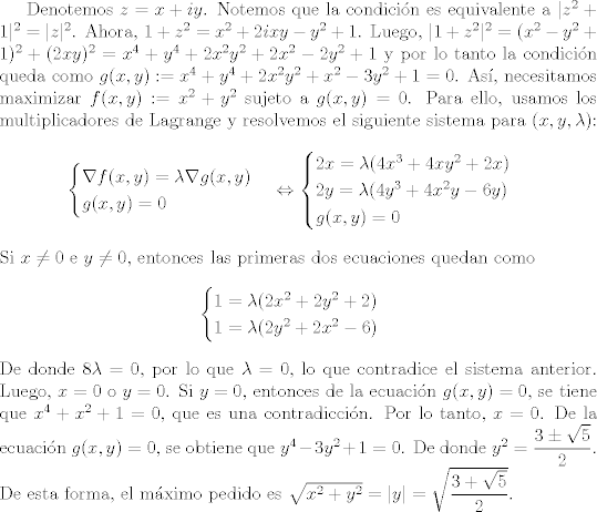 TEX: <br />Denotemos $z=x+iy$. Notemos que la condicin es equivalente a $|z^{2}+1|^{2}=|z|^{2}$. Ahora, $1+z^{2}=x^{2}+2ixy-y^2+1$. Luego, $|1+z^{2}|^{2}=(x^{2}-y^{2}+1)^{2}+(2xy)^{2}=x^{4}+y^{4}+2x^{2}y^{2}+2x^{2}-2y^{2}+1$ y por lo tanto la condicin queda como $g(x,y):=x^{4}+y^{4}+2x^{2}y^{2}+x^{2}-3y^{2}+1=0$. As, necesitamos maximizar $f(x,y):=x^{2}+y^{2}$ sujeto a $g(x,y)=0$. Para ello, usamos los multiplicadores de Lagrange y resolvemos el siguiente sistema para $(x,y,\lambda)$:<br />    \begin{align*}<br />    \begin{cases}<br />    \nabla f(x,y)=\lambda\nabla g(x,y)\\g(x,y)=0<br />    \end{cases}\Leftrightarrow \begin{cases}<br />    2x=\lambda (4x^{3}+4xy^{2}+2x)\\<br />    2y=\lambda (4y^{3}+4x^{2}y-6y)\\g(x,y)=0<br />    \end{cases}<br />    \end{align*}<br />    Si $x\neq 0$ e $y\neq 0$, entonces las primeras dos ecuaciones quedan como <br />    \begin{align*}<br />    \begin{cases}<br />    1=\lambda(2x^{2}+2y^{2}+2)\\<br />    1=\lambda (2y^{2}+2x^{2}-6)<br />    \end{cases}<br />    \end{align*}<br />    De donde $8\lambda=0$, por lo que $\lambda=0$, lo que contradice el sistema anterior. Luego, $x=0$ o $y=0$. Si $y=0$, entonces de la ecuacin $g(x,y)=0$, se tiene que $x^{4}+x^{2}+1=0$, que es una contradiccin. Por lo tanto, $x=0$. De la ecuacin $g(x,y)=0$, se obtiene que $y^{4}-3y^{2}+1=0$. De donde $y^{2}=\dfrac{3\pm\sqrt{5}}{2}$. De esta forma, el mximo pedido es $\sqrt{x^{2}+y^{2}}=|y|=\sqrt{\dfrac{3+\sqrt{5}}{2}}$.<br />