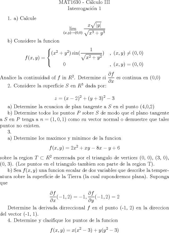 TEX: <br />\begin{center}<br />MAT1630 - C\'{a}lculo III\\<br />Interrogaci\'{o}n 1 \\<br />\end{center}<br /><br />1.<br />a) Calcule $$\lim_{(x,y) \to (0,0)} \frac{x \sqrt{|y|}}{\sqrt{x^3+y^3}}$$<br /><br />b) Considere la funcion $$f(x,y) = \begin{cases} (x^2+y^2) \sin(\dfrac{1}{ \sqrt{x^2+y^2}}) &,\ (x,y)\ne (0,0) \\ \qquad \  0\ &,\  (x,y)=(0,0) \end{cases}$$<br />Analice la continuidad of $f$ in $R^2 $. Determine si $\dfrac{\partial f}{ \partial x} $ es continua en (0,0)<br /><br />2. Considere la superficie $S$ en $R^3 $ dada por:<br /><br />$$ z= (x-2)^2 + (y+3) ^2 - 3$$<br /><br />a) Determine la ecuacion de plan tangente a $S$ en el punto (4,0,2)<br /><br /><br /><br />b) Determine todos los puntos $P$ sobre $S$ de modo que el plano tangente a $S$ en $P$ tenga a<br />$n = (1, 0, 1)$ como su vector normal o demuestre que tales puntos no existen.<br /><br />3. <br /><br />a) Determine los maximos y minimos de la funcion<br />$$ f(x, y) = 2x^2 +xy-8x-y + 6 $$ sobre la region $T \subset R^2$<br />encerrada por el triangulo de vertices (0, 0), (3, 0), (0, 3). (Los<br />puntos en el triangulo tambien son parte de la region T).<br /><br /><br />b)   Sea $f(x, y)$ una funcion escalar de dos variables que describe la temperatura sobre la<br />superficie de la Tierra (la cual supondremos plana). Suponga que<br /><br />$$ \dfrac{\partial f}{ \partial x} (-1,2) = -1, \dfrac{\partial f}{ \partial y} (-1,2) = 2  $$ <br /><br />Determine la derivada dirreccional $f$ en el punto (-1, 2) en la direccion del vector<br />(-1, 1).<br /><br />4. Determine y clasifique los puntos de la funcion $$f(x, y) = x(x^2 - 3) + y(y^2 - 3)$$<br /><br />