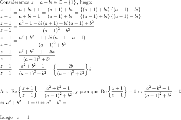 TEX: % MathType!MTEF!2!1!+-<br />% feaagaart1ev2aaatCvAUfeBSjuyZL2yd9gzLbvyNv2CaerbuLwBLn<br />% hiov2DGi1BTfMBaeXatLxBI9gBaerbd9wDYLwzYbItLDharqqtubsr<br />% 4rNCHbGeaGqiVu0Je9sqqrpepC0xbbL8F4rqqrFfpeea0xe9Lq-Jc9<br />% vqaqpepm0xbba9pwe9Q8fs0-yqaqpepae9pg0FirpepeKkFr0xfr-x<br />% fr-xb9adbaqaaeGaciGaaiaabeqaamaabaabaaGceaqabeaacaqGdb<br />% Gaae4Baiaab6gacaqGZbGaaeyAaiaabsgacaqGLbGaaeOCaiaabwga<br />% caqGTbGaae4BaiaabohacaqGGaGaamOEaiabg2da9iaadggacqGHRa<br />% WkcaWGIbGaamyAaiabgIGiolablkqiJkabgkHiTmaacmaabaGaaGym<br />% aaGaay5Eaiaaw2haaiaabYcacaqGGaGaaeiBaiaabwhacaqGLbGaae<br />% 4zaiaab+gacaqG6aaabaWaaSaaaeaacaWG6bGaey4kaSIaaGymaaqa<br />% aiaadQhacqGHsislcaaIXaaaaiabg2da9maalaaabaGaamyyaiabgU<br />% caRiaadkgacaWGPbGaey4kaSIaaGymaaqaaiaadggacqGHRaWkcaWG<br />% IbGaamyAaiabgkHiTiaaigdaaaGaeyypa0ZaaSaaaeaadaqadaqaai<br />% aadggacqGHRaWkcaaIXaaacaGLOaGaayzkaaGaey4kaSIaamOyaiaa<br />% dMgaaeaadaqadaqaaiaadggacqGHsislcaaIXaaacaGLOaGaayzkaa<br />% Gaey4kaSIaamOyaiaadMgaaaGaeyypa0ZaaSaaaeaadaGadaqaamaa<br />% bmaabaGaamyyaiabgUcaRiaaigdaaiaawIcacaGLPaaacqGHRaWkca<br />% WGIbGaamyAaaGaay5Eaiaaw2haamaacmaabaWaaeWaaeaacaWGHbGa<br />% eyOeI0IaaGymaaGaayjkaiaawMcaaiabgkHiTiaadkgacaWGPbaaca<br />% GL7bGaayzFaaaabaWaaiWaaeaadaqadaqaaiaadggacqGHsislcaaI<br />% XaaacaGLOaGaayzkaaGaey4kaSIaamOyaiaadMgaaiaawUhacaGL9b<br />% aadaGadaqaamaabmaabaGaamyyaiabgkHiTiaaigdaaiaawIcacaGL<br />% PaaacqGHsislcaWGIbGaamyAaaGaay5Eaiaaw2haaaaaaeaadaWcaa<br />% qaaiaadQhacqGHRaWkcaaIXaaabaGaamOEaiabgkHiTiaaigdaaaGa<br />% eyypa0ZaaSaaaeaacaWGHbWaaWbaaSqabeaacaaIYaaaaOGaeyOeI0<br />% IaaGymaiabgkHiTiaadkgacaWGPbWaaeWaaeaacaWGHbGaey4kaSIa<br />% aGymaaGaayjkaiaawMcaaiabgUcaRiaadkgacaWGPbWaaeWaaeaaca<br />% WGHbGaeyOeI0IaaGymaaGaayjkaiaawMcaaiabgUcaRiaadkgadaah<br />% aaWcbeqaaiaaikdaaaaakeaadaqadaqaaiaadggacqGHsislcaaIXa<br />% aacaGLOaGaayzkaaWaaWbaaSqabeaacaaIYaaaaOGaey4kaSIaamOy<br />% amaaCaaaleqabaGaaGOmaaaaaaaakeaadaWcaaqaaiaadQhacqGHRa<br />% WkcaaIXaaabaGaamOEaiabgkHiTiaaigdaaaGaeyypa0ZaaSaaaeaa<br />% caWGHbWaaWbaaSqabeaacaaIYaaaaOGaey4kaSIaamOyamaaCaaale<br />% qabaGaaGOmaaaakiabgkHiTiaaigdacqGHRaWkcaWGIbGaamyAamaa<br />% bmaabaGaamyyaiabgkHiTiaaigdacqGHsislcaWGHbGaeyOeI0IaaG<br />% ymaaGaayjkaiaawMcaaaqaamaabmaabaGaamyyaiabgkHiTiaaigda<br />% aiaawIcacaGLPaaadaahaaWcbeqaaiaaikdaaaGccqGHRaWkcaWGIb<br />% WaaWbaaSqabeaacaaIYaaaaaaaaOqaamaalaaabaGaamOEaiabgUca<br />% RiaaigdaaeaacaWG6bGaeyOeI0IaaGymaaaacqGH9aqpdaWcaaqaai<br />% aadggadaahaaWcbeqaaiaaikdaaaGccqGHRaWkcaWGIbWaaWbaaSqa<br />% beaacaaIYaaaaOGaeyOeI0IaaGymaiabgkHiTiaaikdacaWGIbGaam<br />% yAaaqaamaabmaabaGaamyyaiabgkHiTiaaigdaaiaawIcacaGLPaaa<br />% daahaaWcbeqaaiaaikdaaaGccqGHRaWkcaWGIbWaaWbaaSqabeaaca<br />% aIYaaaaaaaaOqaamaalaaabaGaamOEaiabgUcaRiaaigdaaeaacaWG<br />% 6bGaeyOeI0IaaGymaaaacqGH9aqpdaWcaaqaaiaadggadaahaaWcbe<br />% qaaiaaikdaaaGccqGHRaWkcaWGIbWaaWbaaSqabeaacaaIYaaaaOGa<br />% eyOeI0IaaGymaaqaamaabmaabaGaamyyaiabgkHiTiaaigdaaiaawI<br />% cacaGLPaaadaahaaWcbeqaaiaaikdaaaGccqGHRaWkcaWGIbWaaWba<br />% aSqabeaacaaIYaaaaaaakiabgkHiTmaacmaabaWaaSaaaeaacaaIYa<br />% GaamOyaaqaamaabmaabaGaamyyaiabgkHiTiaaigdaaiaawIcacaGL<br />% PaaadaahaaWcbeqaaiaaikdaaaGccqGHRaWkcaWGIbWaaWbaaSqabe<br />% aacaaIYaaaaaaaaOGaay5Eaiaaw2haaiaadMgaaeaaaeaacaqGbbGa<br />% ae4CaiaabMgacaqG6aGaaeiiaiGackfacaGGLbWaaiWaaeaadaWcaa<br />% qaaiaadQhacqGHRaWkcaaIXaaabaGaamOEaiabgkHiTiaaigdaaaaa<br />% caGL7bGaayzFaaGaeyypa0ZaaSaaaeaacaWGHbWaaWbaaSqabeaaca<br />% aIYaaaaOGaey4kaSIaamOyamaaCaaaleqabaGaaGOmaaaakiabgkHi<br />% TiaaigdaaeaadaqadaqaaiaadggacqGHsislcaaIXaaacaGLOaGaay<br />% zkaaWaaWbaaSqabeaacaaIYaaaaOGaey4kaSIaamOyamaaCaaaleqa<br />% baGaaGOmaaaaaaGccaqGSaGaaeiiaiaabMhacaqGGaGaaeiCaiaabg<br />% gacaqGYbGaaeyyaiaabccacaqGXbGaaeyDaiaabwgacaqGGaGaciOu<br />% aiaacwgadaGadaqaamaalaaabaGaamOEaiabgUcaRiaaigdaaeaaca<br />% WG6bGaeyOeI0IaaGymaaaaaiaawUhacaGL9baacqGH9aqpcaaIWaGa<br />% eyi1HS9aaSaaaeaacaWGHbWaaWbaaSqabeaacaaIYaaaaOGaey4kaS<br />% IaamOyamaaCaaaleqabaGaaGOmaaaakiabgkHiTiaaigdaaeaadaqa<br />% daqaaiaadggacqGHsislcaaIXaaacaGLOaGaayzkaaWaaWbaaSqabe<br />% aacaaIYaaaaOGaey4kaSIaamOyamaaCaaaleqabaGaaGOmaaaaaaGc<br />% cqGH9aqpcaaIWaaabaGaeyi1HSTaamyyamaaCaaaleqabaGaaGOmaa<br />% aakiabgUcaRiaadkgadaahaaWcbeqaaiaaikdaaaGccqGHsislcaaI<br />% XaGaeyypa0JaaGimaiabgsDiBlaadggadaahaaWcbeqaaiaaikdaaa<br />% GccqGHRaWkcaWGIbWaaWbaaSqabeaacaaIYaaaaOGaeyypa0JaaGym<br />% aaqaaaqaaiaabYeacaqG1bGaaeyzaiaabEgacaqGVbGaaeiiamaaem<br />% aabaGaamOEaaGaay5bSlaawIa7aiabg2da9iaaigdaaaaa!7671!<br />\[<br />\begin{gathered}<br />  {\text{Consideremos }}z = a + bi \in \mathbb{C} - \left\{ 1 \right\}{\text{, luego:}} \hfill \\<br />  \frac{{z + 1}}<br />{{z - 1}} = \frac{{a + bi + 1}}<br />{{a + bi - 1}} = \frac{{\left( {a + 1} \right) + bi}}<br />{{\left( {a - 1} \right) + bi}} = \frac{{\left\{ {\left( {a + 1} \right) + bi} \right\}\left\{ {\left( {a - 1} \right) - bi} \right\}}}<br />{{\left\{ {\left( {a - 1} \right) + bi} \right\}\left\{ {\left( {a - 1} \right) - bi} \right\}}} \hfill \\<br />  \frac{{z + 1}}<br />{{z - 1}} = \frac{{a^2  - 1 - bi\left( {a + 1} \right) + bi\left( {a - 1} \right) + b^2 }}<br />{{\left( {a - 1} \right)^2  + b^2 }} \hfill \\<br />  \frac{{z + 1}}<br />{{z - 1}} = \frac{{a^2  + b^2  - 1 + bi\left( {a - 1 - a - 1} \right)}}<br />{{\left( {a - 1} \right)^2  + b^2 }} \hfill \\<br />  \frac{{z + 1}}<br />{{z - 1}} = \frac{{a^2  + b^2  - 1 - 2bi}}<br />{{\left( {a - 1} \right)^2  + b^2 }} \hfill \\<br />  \frac{{z + 1}}<br />{{z - 1}} = \frac{{a^2  + b^2  - 1}}<br />{{\left( {a - 1} \right)^2  + b^2 }} - \left\{ {\frac{{2b}}<br />{{\left( {a - 1} \right)^2  + b^2 }}} \right\}i \hfill \\<br />   \hfill \\<br />  {\text{Asi: }}\operatorname{Re} \left\{ {\frac{{z + 1}}<br />{{z - 1}}} \right\} = \frac{{a^2  + b^2  - 1}}<br />{{\left( {a - 1} \right)^2  + b^2 }}{\text{, y para que }}\operatorname{Re} \left\{ {\frac{{z + 1}}<br />{{z - 1}}} \right\} = 0 \Leftrightarrow \frac{{a^2  + b^2  - 1}}<br />{{\left( {a - 1} \right)^2  + b^2 }} = 0 \hfill \\<br />   \Leftrightarrow a^2  + b^2  - 1 = 0 \Leftrightarrow a^2  + b^2  = 1 \hfill \\<br />   \hfill \\<br />  {\text{Luego }}\left| z \right| = 1 \hfill \\ <br />\end{gathered} <br />\]