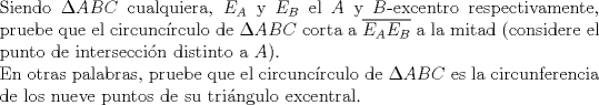 TEX: $ $\\<br />Siendo $\Delta ABC$ cualquiera, $E_{A}$ y $E_{B}$ el $A$ y $B$-excentro respectivamente, pruebe que el circunc\'irculo de $\Delta ABC$ corta a $\overline{E_{A}E_{B}}$ a la mitad (considere el punto de intersecci\'on distinto a $A$).\\<br />En otras palabras, pruebe que el circunc\'irculo de $\Delta ABC$ es la circunferencia de los nueve puntos de su tri\'angulo excentral.