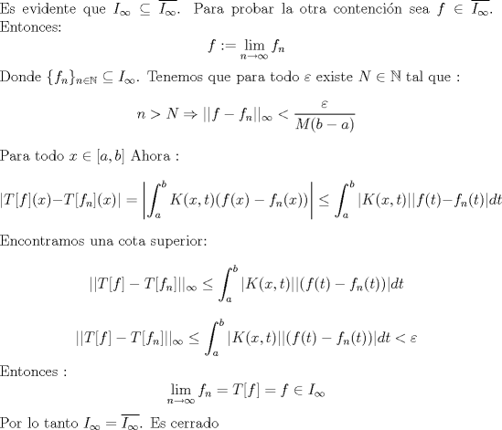 TEX: \noindent Es evidente que $I_{\infty}  \subseteq \overline{I_{\infty}}$. Para probar la otra contencin sea $f \in  \overline{I_{\infty}}$. Entonces:<br />$$ f:= \lim_{n \to \infty} f_n  $$ Donde $\{f_n\}_{n \in \mathbb{N}} \subseteq I_{\infty}$. <br />Tenemos que para todo $\varepsilon$ existe $N \in \mathbb{N}$ tal que : <br />$$ n > N \Rightarrow ||f-f_n||_{\infty}< \frac{\varepsilon}{M(b-a)} $$ Para todo $x \in [a,b]$<br />Ahora : <br />$$|T[f](x)-T[f_n](x)| = \left | \int_a^b  K(x,t)(f(x)-f_n(x)) \right |  \leq   \int_a^b | K(x,t)||f(t)-f_n(t)|dt  $$  <br />Encontramos una cota superior:<br />$$ ||T[f]-T[f_n]||_{\infty} \leq  \int_a^b  |K(x,t)||(f(t)-f_n(t))|dt $$<br />$$ ||T[f]-T[f_n]||_{\infty} \leq  \int_a^b  |K(x,t)||(f(t)-f_n(t))|dt < \varepsilon$$ <br />Entonces : <br />$$ \lim_{n \to \infty} f_n = T[f] = f  \in I_{\infty}$$ <br />Por lo tanto $I_{\infty} = \overline{I_{\infty}}$. Es cerrado  